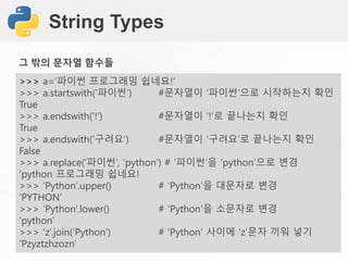 String Types
>>> a=‘파이썬 프로그래밍 쉽네요!’
>>> a.startswith(‘파이썬’) #문자열이 ‘파이썬‘으로 시작하는지 확인
True
>>> a.endswith(‘!’) #문자열이 ‘!’로 끝나는지 확인
True
>>> a.endswith(‘구려요’) #문자열이 ‘구려요’로 끝나는지 확인
False
>>> a.replace(‘파이썬’, ‘python’) # ‘파이썬’을 ‘python’으로 변경
‘python 프로그래밍 쉽네요!
>>> ‘Python’.upper() # ‘Python’을 대문자로 변경
‘PYTHON’
>>> ‘Python’.lower() # ‘Python’을 소문자로 변경
‘python’
>>> ‘z’.join(‘Python’) # ‘Python’ 사이에 ‘z’문자 끼워 넣기
‘Pzyztzhzozn’
그 밖의 문자열 함수들
 