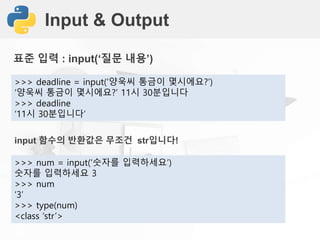 Input & Output
표준 입력 : input(‘질문 내용’)
>>> deadline = input(‘양욱씨 통금이 몇시에요?’)
‘양욱씨 통금이 몇시에요?’ 11시 30분입니다
>>> deadline
‘11시 30분입니다’
input 함수의 반환값은 무조건 str입니다!
>>> num = input(‘숫자를 입력하세요’)
숫자를 입력하세요 3
>>> num
‘3’
>>> type(num)
<class ‘str’>
 