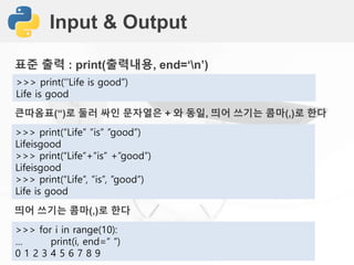 Input & Output
표준 출력 : print(출력내용, end=‘n’)
>>> print(‘’Life is good”)
Life is good
큰따옴표(“)로 둘러 싸인 문자열은 + 와 동일, 띄어 쓰기는 콤마(,)로 한다
>>> print(“Life” ”is” ”good”)
Lifeisgood
>>> print(“Life”+”is” +”good”)
Lifeisgood
>>> print(“Life”, ”is”, ”good”)
Life is good
띄어 쓰기는 콤마(,)로 한다
>>> for i in range(10):
… print(i, end=“ “)
0 1 2 3 4 5 6 7 8 9
 