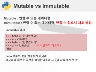 Mutable vs Immutable
Mutable : 변할 수 있는 데이터형
Immutable : 변할 수 없는 데이터형, 변할 수 없으니 새로 생성!
>>> hello = “안녕하세요”
>>> a = id(hello)
>>> hello = “반값습니다”
>>> a == id(hello) # 식별자가 다르다!!
False
Immutable 예제
hello 변수의 값을 변경한게 아니라
메모리에 새로운 공간을 생성한다음에 그곳에 값을 복사한 것!
 