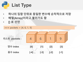 List Type
• 하나의 집합 단위로 동일한 변수에 순차적으로 저장
• 배열(Array)이라고 불리기도 함
• [] 로 선언
>>> pockets = [4, 6, 1, 9]
4 6 1 9리스트 pockets :
양수 index [0] [1] [2] [3]
음수 index [-4] [-3] [-2] [-1]
 