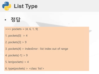 List Type
• 정답
>>> pockets = [4, 6, 1, 9]
1. pockets[0] > 4
2. pockets[3] > 9
3. pockets[4] > IndexError : list index out of range
4. pockets[-1] > 9
5. len(pockets) > 4
6. type(pockets) > <class ‘list’>
 