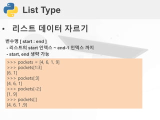 List Type
• 리스트 데이터 자르기
변수명 [ start : end ]
- 리스트의 start 인덱스 ~ end-1 인덱스 까지
- start, end 생략 가능
>>> pockets = [4, 6, 1, 9]
>>> pockets[1:3]
[6, 1]
>>> pockets[:3]
[4, 6, 1]
>>> pockets[-2:]
[1, 9]
>>> pockets[:]
[4, 6, 1 ,9]
 