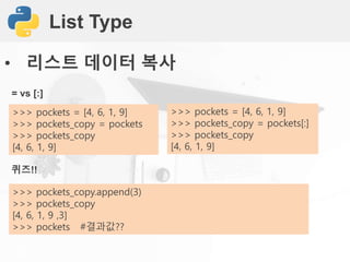 List Type
• 리스트 데이터 복사
= vs [:]
>>> pockets = [4, 6, 1, 9]
>>> pockets_copy = pockets
>>> pockets_copy
[4, 6, 1, 9]
퀴즈!!
>>> pockets_copy.append(3)
>>> pockets_copy
[4, 6, 1, 9 ,3]
>>> pockets #결과값??
>>> pockets = [4, 6, 1, 9]
>>> pockets_copy = pockets[:]
>>> pockets_copy
[4, 6, 1, 9]
 