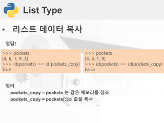 List Type
• 리스트 데이터 복사
정답!
정리
pockets_copy = pockets 는 같은 메모리를 참조
pockets_copy = pockets[:]는 값을 복사
>>> pockets
[4, 6, 1, 9 ,3]
>>> id(pockets) == id(pockets_copy)
True
>>> pockets
[4, 6, 1, 9]
>>> id(pockets) == id(pockets_copy)
False
 