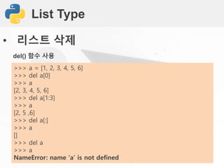List Type
• 리스트 삭제
del() 함수 사용
>>> a = [1, 2, 3, 4, 5, 6]
>>> del a[0]
>>> a
[2, 3, 4, 5, 6]
>>> del a[1:3]
>>> a
[2, 5 ,6]
>>> del a[:]
>>> a
[]
>>> del a
>>> a
NameError: name ‘a’ is not defined
 