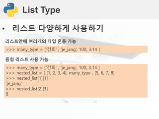 List Type
• 리스트 다양하게 사용하기
리스트안에 여러개의 타입 혼용 가능
>>> many_type = [‘건희’ , ‘je_jang’, 100, 3.14 ]
중첩 리스트 사용 가능
>>> many_type = [‘건희’ , ‘je_jang’, 100, 3.14 ]
>>> nested_list = [ [1, 2, 3, 4], many_type , [5, 6, 7, 8]
>>> nested_list[1][1]
‘je_jang’
>>> nested_list[2][3]
8
 