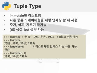 Tuple Type
• Immutale한 리스트형
• 다른 종류의 데이터형을 패킹 언패킹 할 때 사용
• 추가, 삭제, 자르기 불가능!
• ()로 생성, but 생략 가능
>>> landvibe = ‘민승’, 1993, ‘우곤’, 1993 # ()괄호 생략가능
>>> landvibe
(‘민승’, 1993, ‘우곤’, 1993)
>>> landvibe[0] # 리스트처럼 인덱스 기능 사용 가능
‘민승’
>>> landvibe[1:3]
(1993, ‘우곤’, 1993)
 