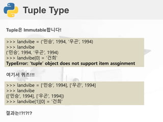 Tuple Type
>>> landvibe = (‘민승’, 1994, ‘우곤’, 1994)
>>> landvibe
(‘민승’, 1994, ‘우곤’, 1994)
>>> landvibe[0] = ‘건희’
TypeError: ‘tuple’ object does not support item assginment
Tuple은 Immutable합니다!
>>> landvibe = [‘민승’, 1994], [‘우곤’, 1994]
>>> landvibe
([‘민승’, 1994], [‘우곤’, 1994])
>>> landvibe[1][0] = ‘건희’
여기서 퀴즈!!!
결과는!?!?!?
 