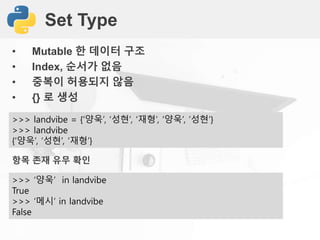 Set Type
• Mutable 한 데이터 구조
• Index, 순서가 없음
• 중복이 허용되지 않음
• {} 로 생성
>>> landvibe = {‘양욱’, ‘성현’, ‘재형’, ‘양욱’, ’성현’}
>>> landvibe
{‘양욱’, ‘성현’, ‘재형’}
항목 존재 유무 확인
>>> ‘양욱’ in landvibe
True
>>> ‘메시’ in landvibe
False
 