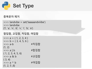 Set Type
>>> landvibe = set(‘laaaaandviiibe’)
>>> landvibe
{‘l’, ‘a’, ‘n’, ‘d’, ‘v’, ‘i’, ‘b’, ‘e’}
합집합, 교집합, 차집합, 여집합
>>> a = { 1, 2, 3, 4 }
>>> b = { 3, 4, 5, 6 }
>>> a-b #차집합
{1, 2}
>>> a | b #합집합
{ 1, 2, 3, 4, 5, 6}
>>> a & b #교집합
{ 3, 4}
>>> a ^ b #여집합
{1, 2, 5 ,6}
중복문자 제거
 