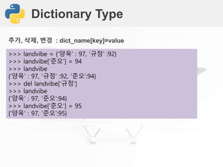 Dictionary Type
>>> landvibe = {‘양욱’ : 97, ‘규정’ :92}
>>> landvibe[‘준오’] = 94
>>> landvibe
{‘양욱’ : 97, ‘규정’ :92, ‘준오’:94}
>>> del landvibe[‘규정’]
>>> landvibe
{‘양욱’ : 97, ‘준오’:94}
>>> landvibe[‘준오’] = 95
{‘양욱’ : 97, ‘준오’:95}
추가, 삭제, 변경 : dict_name[key]=value
 