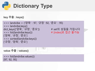 Dictionary Type
>>> landvibe = {‘양욱’ : 97, ‘규정’ :92, ‘준오’ : 95}
>>> landvibe.keys()
dict_keys([‘양욱’, ‘규정’, ‘준오’]) # set의 성질을 가집니다
>>> list(landvibe.keys()) # [index]로 접근 불가능
[‘양욱’, ‘규정’, ‘준오’]
>>> sorted(landvibe.keys())
[‘규정’, ‘양욱’, ‘준오’]
key 추출 : keys()
>>> list(landvibe.values())
[97, 92, 95]
value 추출 : values()
 