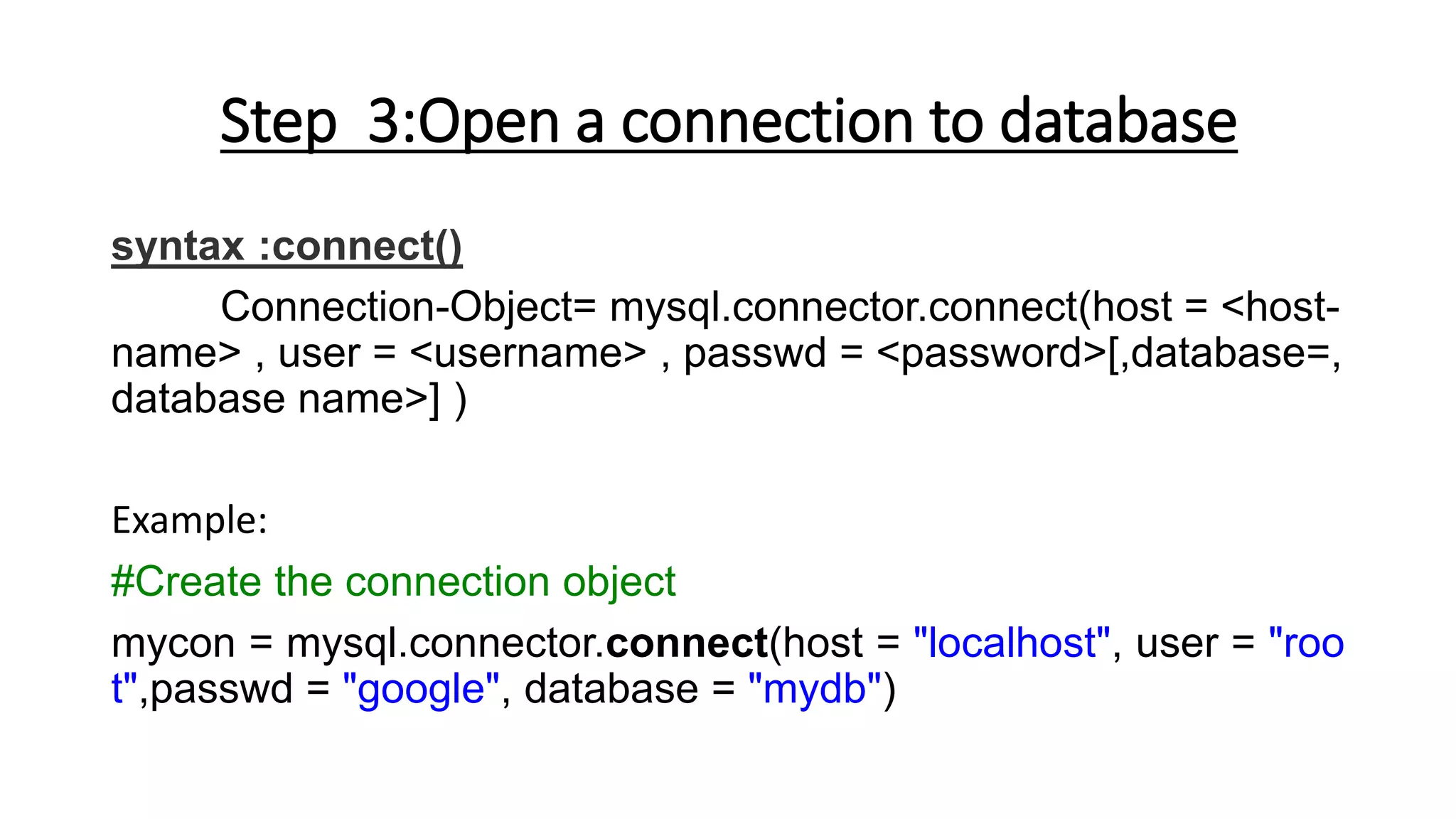 Step 3:Open a connection to database
syntax :connect()
Connection-Object= mysql.connector.connect(host = <host-
name> , user = <username> , passwd = <password>[,database=,
database name>] )
Example:
#Create the connection object
mycon = mysql.connector.connect(host = "localhost", user = "roo
t",passwd = "google", database = "mydb")
 