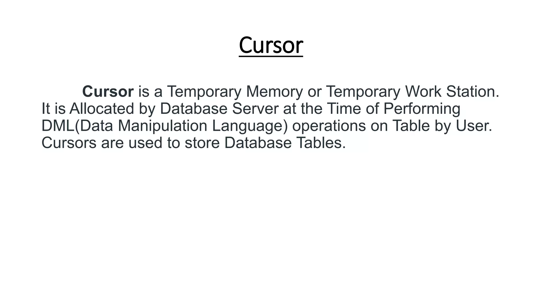 Cursor
Cursor is a Temporary Memory or Temporary Work Station.
It is Allocated by Database Server at the Time of Performing
DML(Data Manipulation Language) operations on Table by User.
Cursors are used to store Database Tables.
 