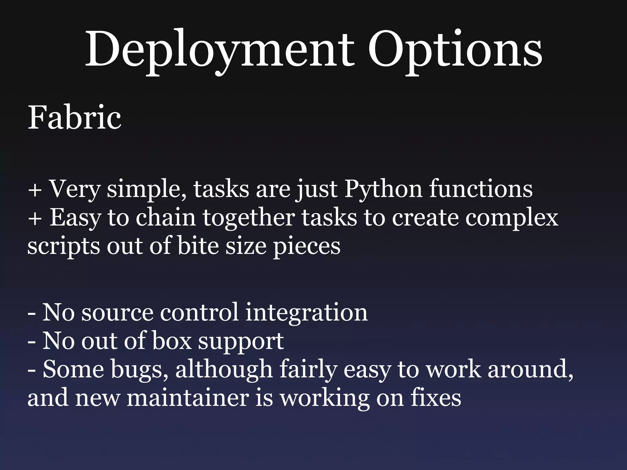 Deployment Options Fabric + Very simple, tasks are just Python functions + Easy to chain together tasks to create complex scripts out of bite size pieces - No source control integration - No out of box support - Some bugs, although fairly easy to work around, and new maintainer is working on fixes 