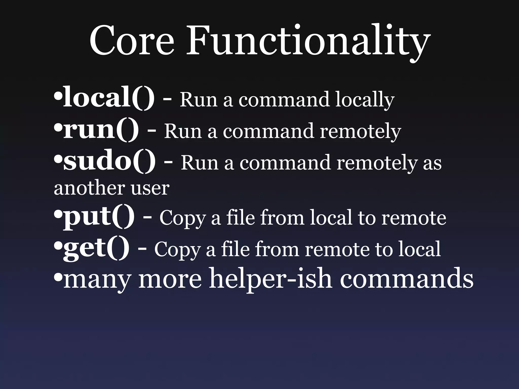 Core Functionality local()  -  Run a command locally run()  -  Run a command remotely sudo()  -  Run a command remotely as another user put()  -  Copy a file from local to remote get()  -  Copy a file from remote to local many more helper-ish commands 