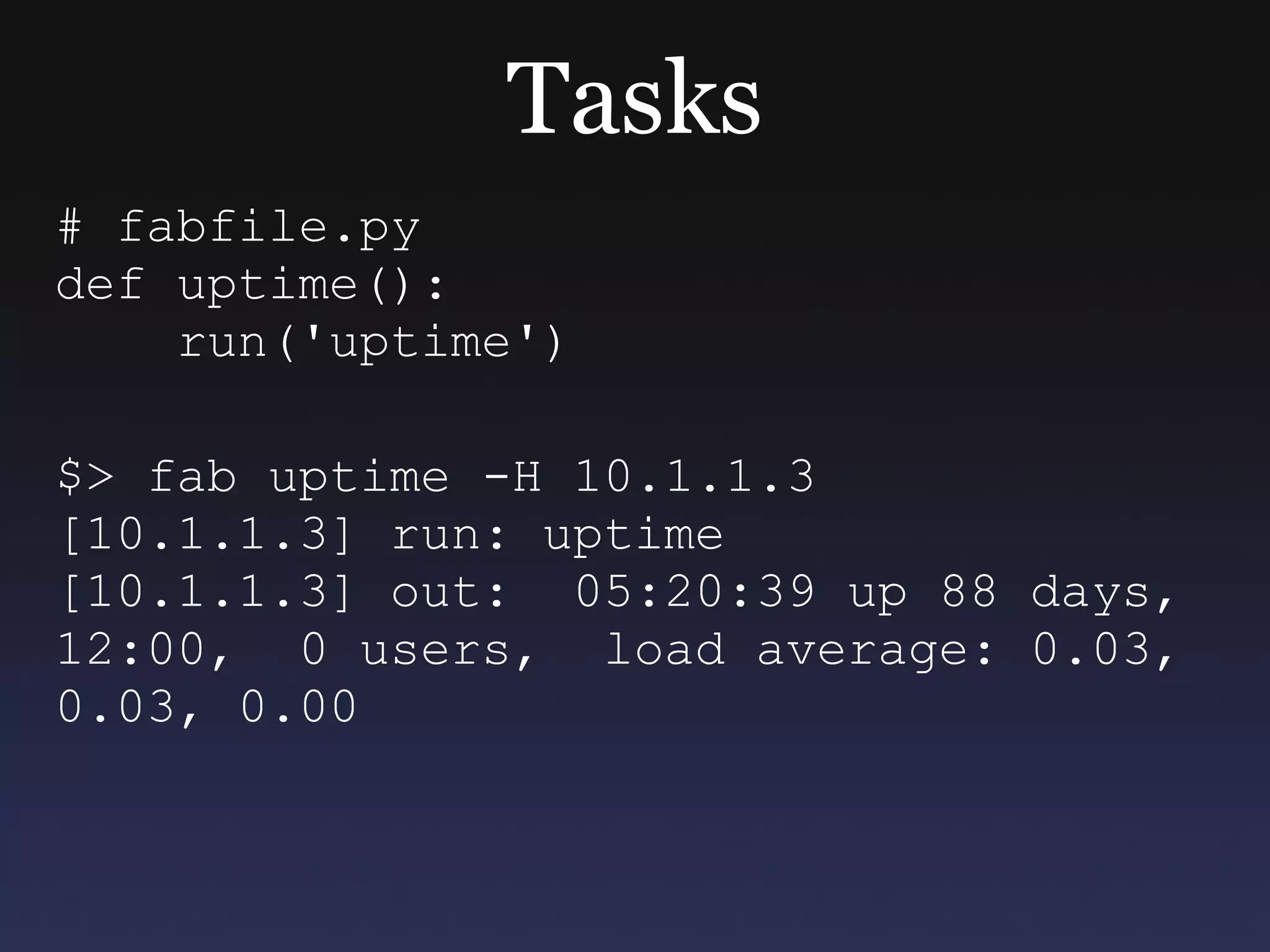 Tasks # fabfile.py def uptime(): run('uptime') $> fab uptime -H 10.1.1.3 [10.1.1.3] run: uptime [10.1.1.3] out:  05:20:39 up 88 days, 12:00,  0 users,  load average: 0.03, 0.03, 0.00  