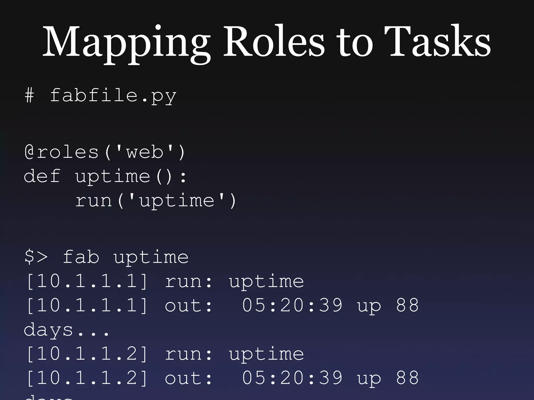 Mapping Roles to Tasks # fabfile.py @roles('web') def uptime(): run('uptime') $> fab uptime [10.1.1.1] run: uptime [10.1.1.1] out:  05:20:39 up 88 days...  [10.1.1.2] run: uptime [10.1.1.2] out:  05:20:39 up 88 days... 