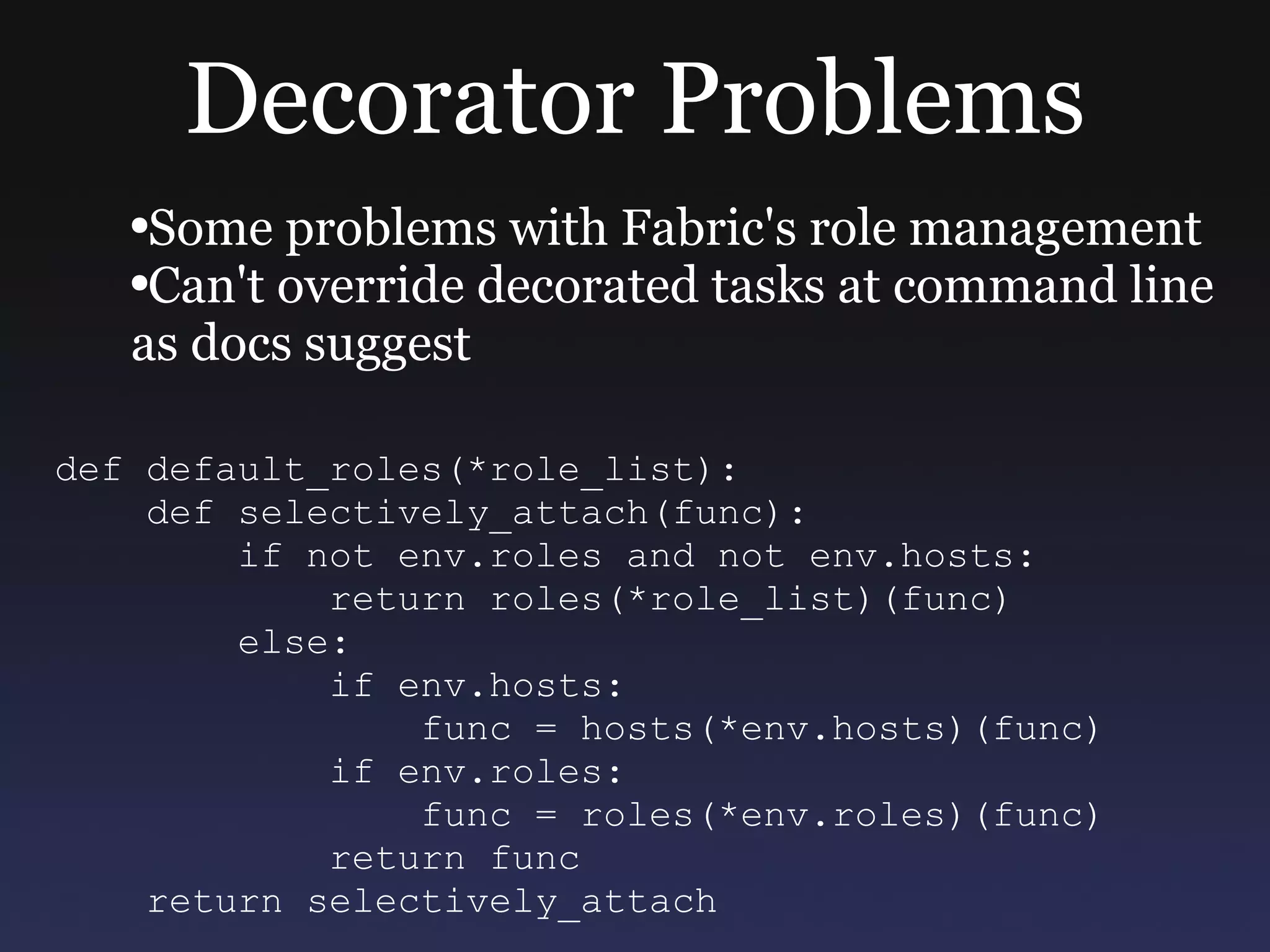 Decorator Problems Some problems with Fabric's role management Can't override decorated tasks at command line as docs suggest def default_roles(*role_list): def selectively_attach(func): if not env.roles and not env.hosts: return roles(*role_list)(func) else: if env.hosts: func = hosts(*env.hosts)(func) if env.roles: func = roles(*env.roles)(func) return func return selectively_attach 