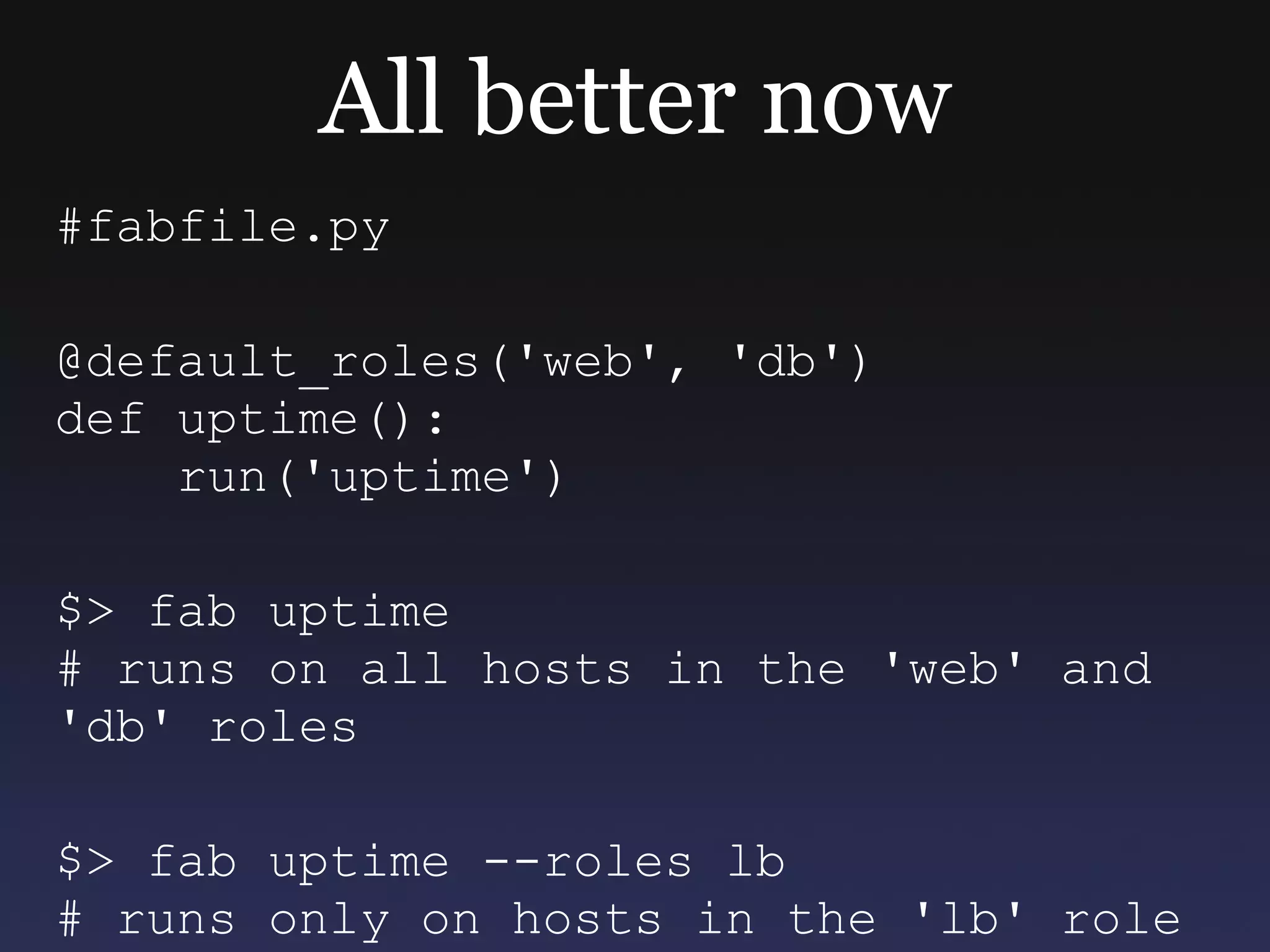 All better now #fabfile.py @default_roles('web', 'db') def uptime(): run('uptime') $> fab uptime # runs on all hosts in the 'web' and 'db' roles $> fab uptime --roles lb # runs only on hosts in the 'lb' role  