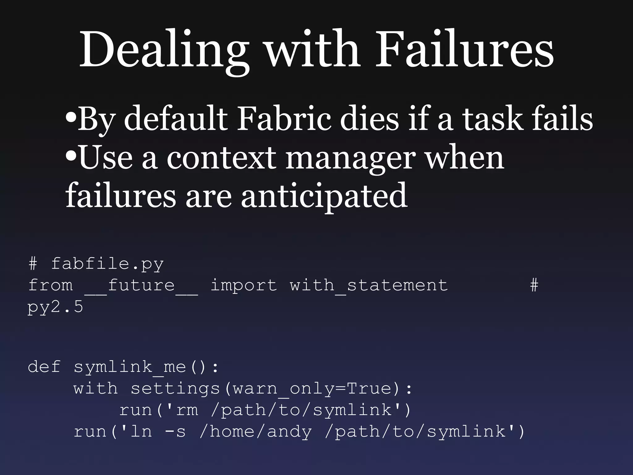 Dealing with Failures By default Fabric dies if a task fails Use a context manager when failures are anticipated # fabfile.py from __future__ import with_statement  # py2.5 def symlink_me(): with settings(warn_only=True): run('rm /path/to/symlink') run('ln -s /home/andy /path/to/symlink') 