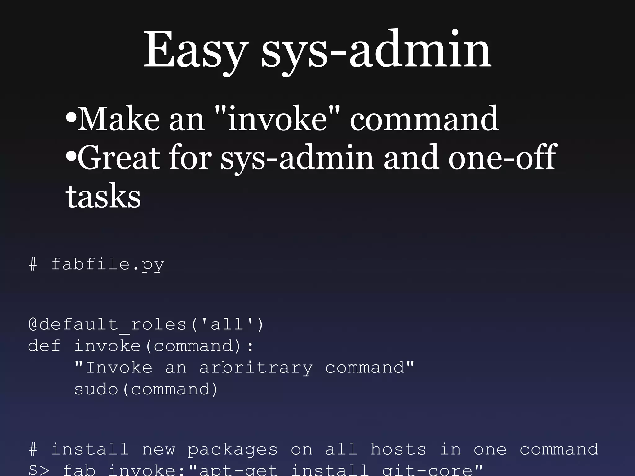 Easy sys-admin Make an &quot;invoke&quot; command Great for sys-admin and one-off tasks # fabfile.py @default_roles('all') def invoke(command): &quot;Invoke an arbritrary command&quot; sudo(command) # install new packages on all hosts in one command $> fab invoke:&quot;apt-get install git-core&quot; 