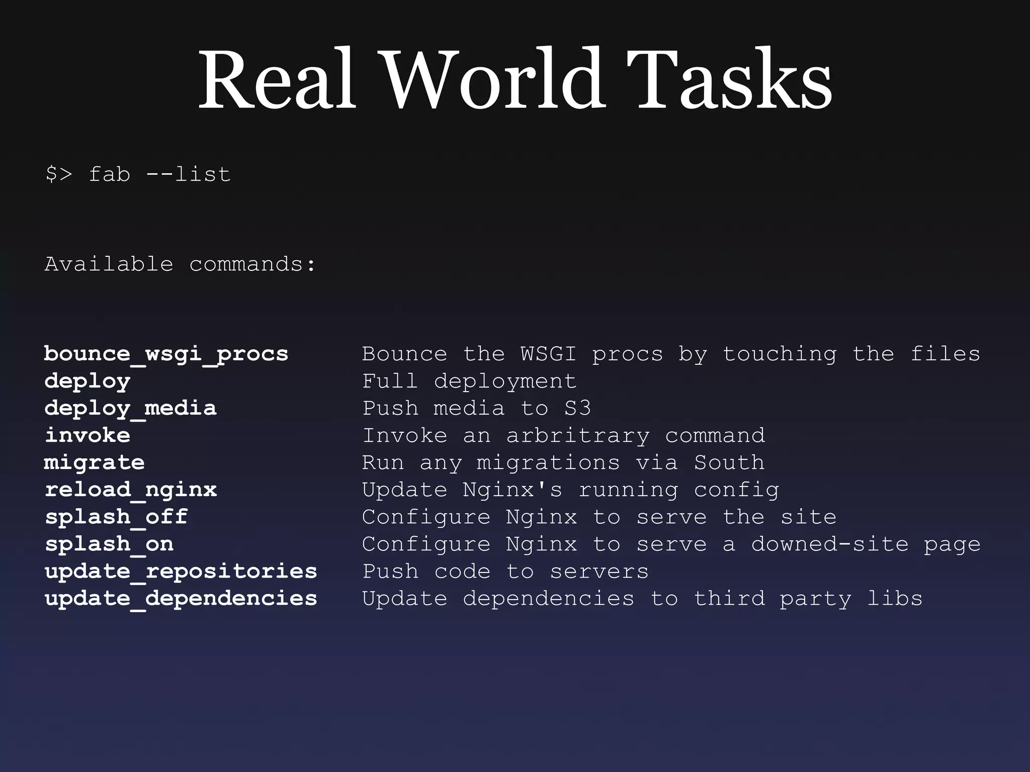 Real World Tasks $> fab --list Available commands: bounce_wsgi_procs   Bounce the WSGI procs by touching the files deploy   Full deployment deploy_media   Push media to S3 invoke   Invoke an arbritrary command migrate   Run any migrations via South reload_nginx   Update Nginx's running config splash_off   Configure Nginx to serve the site splash_on   Configure Nginx to serve a downed-site page update_repositories   Push code to servers update_dependencies   Update dependencies to third party libs 