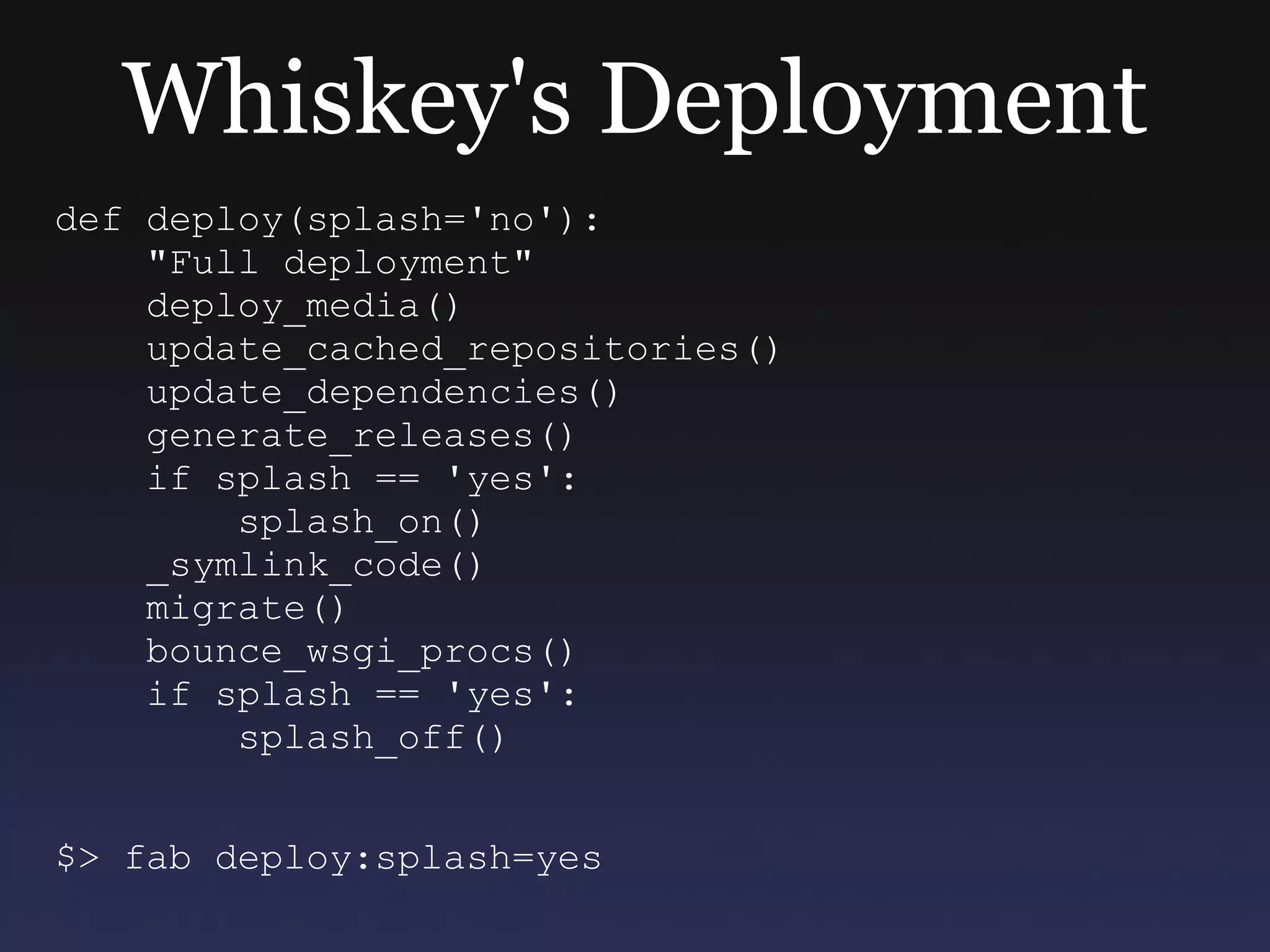 Whiskey's Deployment def deploy(splash='no'): &quot;Full deployment&quot; deploy_media() update_cached_repositories() update_dependencies() generate_releases() if splash == 'yes': splash_on() _symlink_code() migrate() bounce_wsgi_procs() if splash == 'yes': splash_off() $> fab deploy:splash=yes 