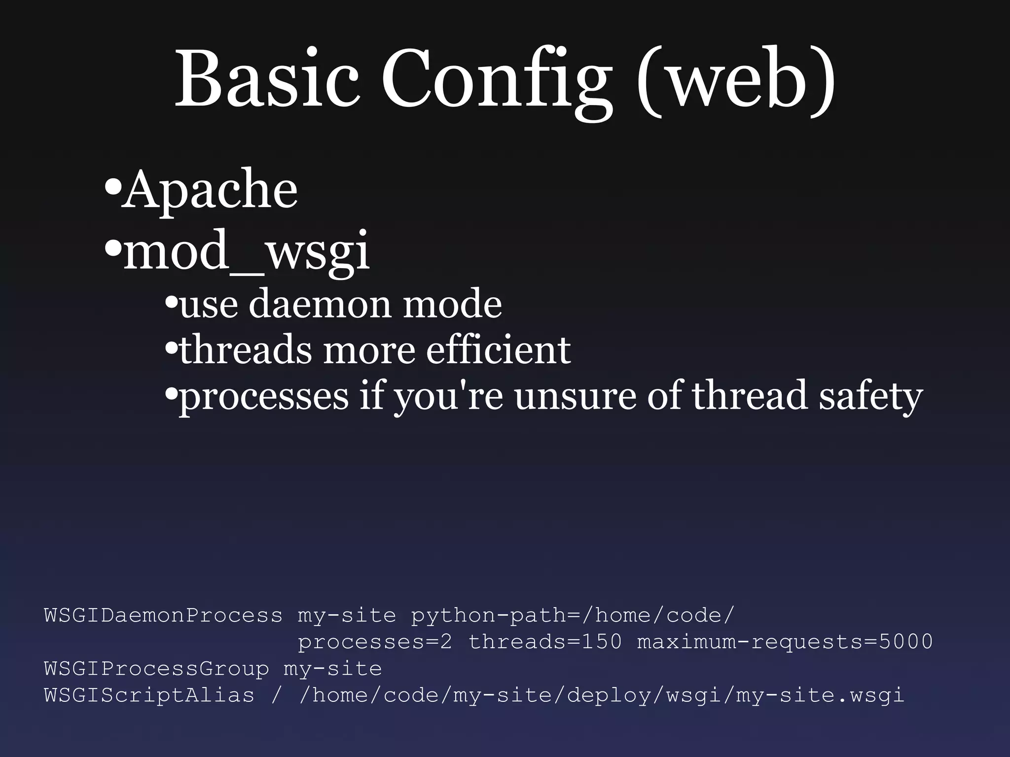 Basic Config (web) Apache mod_wsgi use daemon mode threads more efficient processes if you're unsure of thread safety WSGIDaemonProcess my-site python-path=/home/code/ processes=2 threads=150 maximum-requests=5000 WSGIProcessGroup my-site WSGIScriptAlias / /home/code/my-site/deploy/wsgi/my-site.wsgi 