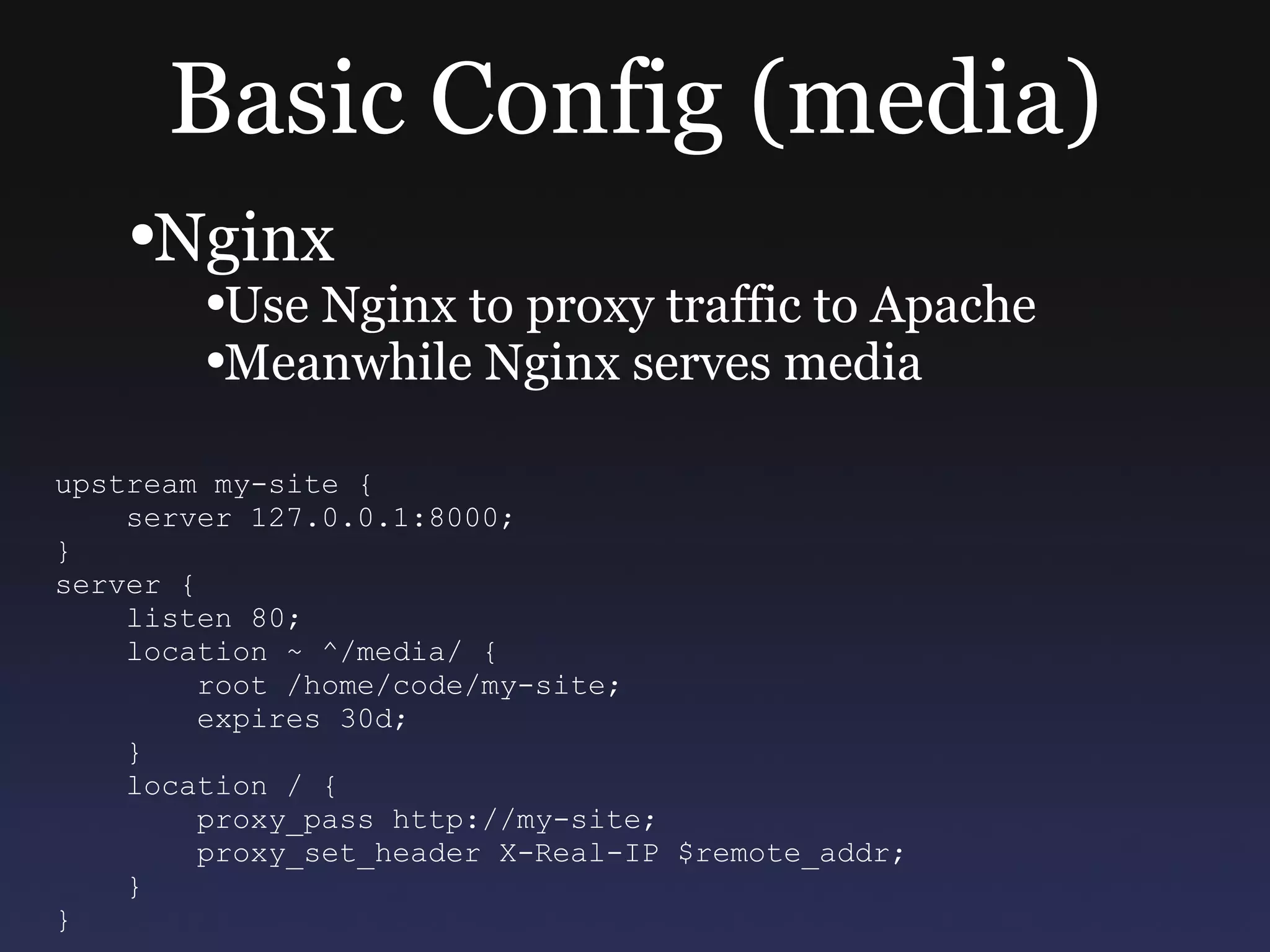 Basic Config (media) Nginx Use Nginx to proxy traffic to Apache Meanwhile Nginx serves media upstream my-site { server 127.0.0.1:8000; } server { listen 80; location ~ ^/media/ { root /home/code/my-site; expires 30d; } location / { proxy_pass http://my-site; proxy_set_header X-Real-IP $remote_addr; } } 