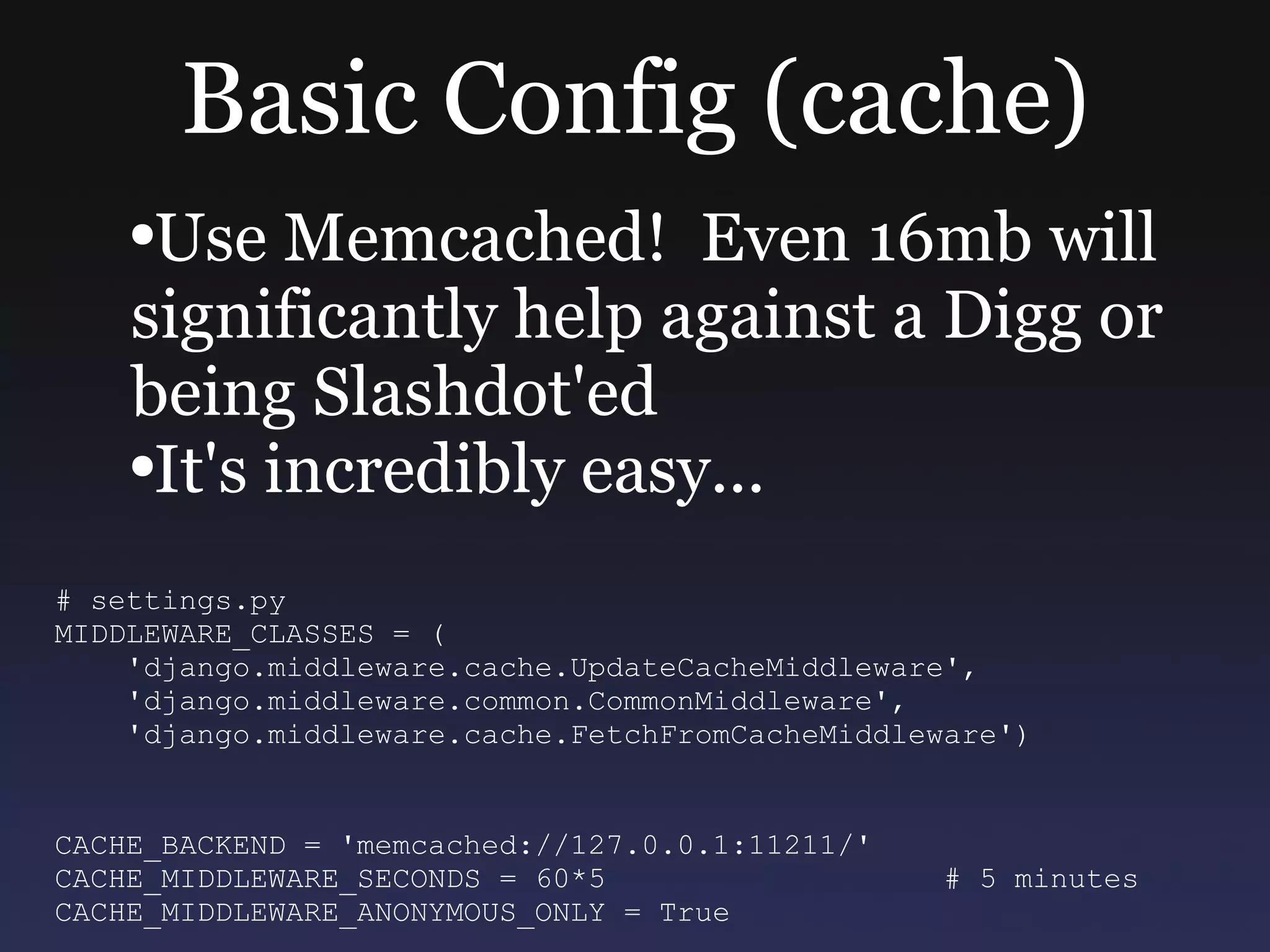 Basic Config (cache) Use Memcached!  Even 16mb will significantly help against a Digg or being Slashdot'ed It's incredibly easy... # settings.py MIDDLEWARE_CLASSES = ( 'django.middleware.cache.UpdateCacheMiddleware', 'django.middleware.common.CommonMiddleware', 'django.middleware.cache.FetchFromCacheMiddleware') CACHE_BACKEND = 'memcached://127.0.0.1:11211/' CACHE_MIDDLEWARE_SECONDS = 60*5  # 5 minutes CACHE_MIDDLEWARE_ANONYMOUS_ONLY = True  