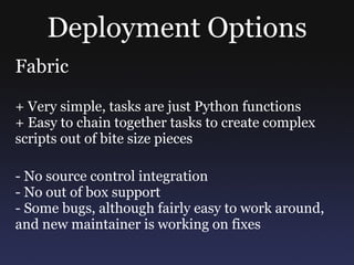 Deployment Options Fabric + Very simple, tasks are just Python functions + Easy to chain together tasks to create complex scripts out of bite size pieces - No source control integration - No out of box support - Some bugs, although fairly easy to work around, and new maintainer is working on fixes 