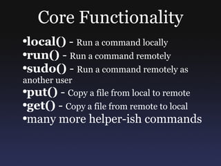 Core Functionality local()  -  Run a command locally run()  -  Run a command remotely sudo()  -  Run a command remotely as another user put()  -  Copy a file from local to remote get()  -  Copy a file from remote to local many more helper-ish commands 
