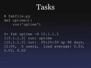 Tasks # fabfile.py def uptime(): run('uptime') $> fab uptime -H 10.1.1.3 [10.1.1.3] run: uptime [10.1.1.3] out:  05:20:39 up 88 days, 12:00,  0 users,  load average: 0.03, 0.03, 0.00  