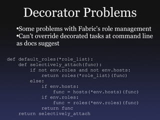 Decorator Problems Some problems with Fabric's role management Can't override decorated tasks at command line as docs suggest def default_roles(*role_list): def selectively_attach(func): if not env.roles and not env.hosts: return roles(*role_list)(func) else: if env.hosts: func = hosts(*env.hosts)(func) if env.roles: func = roles(*env.roles)(func) return func return selectively_attach 