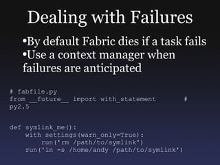 Dealing with Failures By default Fabric dies if a task fails Use a context manager when failures are anticipated # fabfile.py from __future__ import with_statement  # py2.5 def symlink_me(): with settings(warn_only=True): run('rm /path/to/symlink') run('ln -s /home/andy /path/to/symlink') 