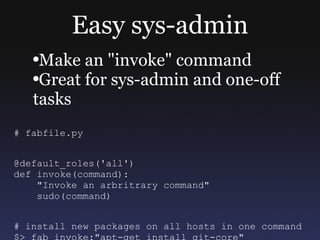 Easy sys-admin Make an &quot;invoke&quot; command Great for sys-admin and one-off tasks # fabfile.py @default_roles('all') def invoke(command): &quot;Invoke an arbritrary command&quot; sudo(command) # install new packages on all hosts in one command $> fab invoke:&quot;apt-get install git-core&quot; 