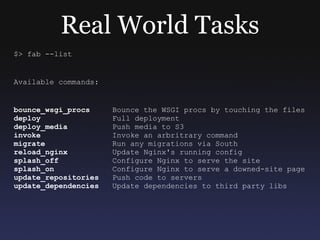 Real World Tasks $> fab --list Available commands: bounce_wsgi_procs   Bounce the WSGI procs by touching the files deploy   Full deployment deploy_media   Push media to S3 invoke   Invoke an arbritrary command migrate   Run any migrations via South reload_nginx   Update Nginx's running config splash_off   Configure Nginx to serve the site splash_on   Configure Nginx to serve a downed-site page update_repositories   Push code to servers update_dependencies   Update dependencies to third party libs 