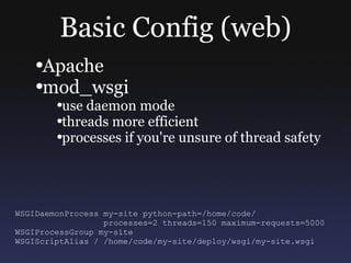 Basic Config (web) Apache mod_wsgi use daemon mode threads more efficient processes if you're unsure of thread safety WSGIDaemonProcess my-site python-path=/home/code/ processes=2 threads=150 maximum-requests=5000 WSGIProcessGroup my-site WSGIScriptAlias / /home/code/my-site/deploy/wsgi/my-site.wsgi 