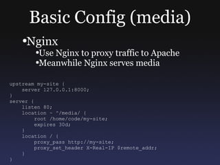 Basic Config (media) Nginx Use Nginx to proxy traffic to Apache Meanwhile Nginx serves media upstream my-site { server 127.0.0.1:8000; } server { listen 80; location ~ ^/media/ { root /home/code/my-site; expires 30d; } location / { proxy_pass http://my-site; proxy_set_header X-Real-IP $remote_addr; } } 