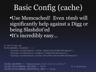 Basic Config (cache) Use Memcached!  Even 16mb will significantly help against a Digg or being Slashdot'ed It's incredibly easy... # settings.py MIDDLEWARE_CLASSES = ( 'django.middleware.cache.UpdateCacheMiddleware', 'django.middleware.common.CommonMiddleware', 'django.middleware.cache.FetchFromCacheMiddleware') CACHE_BACKEND = 'memcached://127.0.0.1:11211/' CACHE_MIDDLEWARE_SECONDS = 60*5  # 5 minutes CACHE_MIDDLEWARE_ANONYMOUS_ONLY = True  