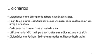 Dicionários
• Dicionários é um exemplo de tabela hash (hash table).
• Hash table é uma estrutura de dados utilizada para implementar um
array associativo.
• Cada valor tem uma chave associada a ele.
• Utiliza uma função hash para computar um índice no array de slots.
• Dicionários em Python são implementados utilizando hash tables.
2
 