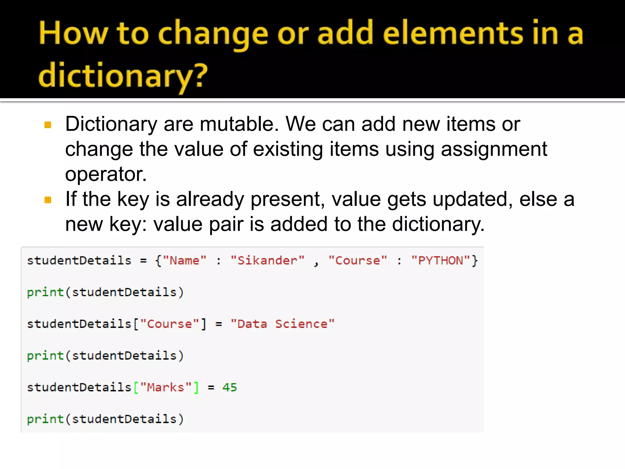  Dictionary are mutable. We can add new items or
change the value of existing items using assignment
operator.
 If the key is already present, value gets updated, else a
new key: value pair is added to the dictionary.
 
