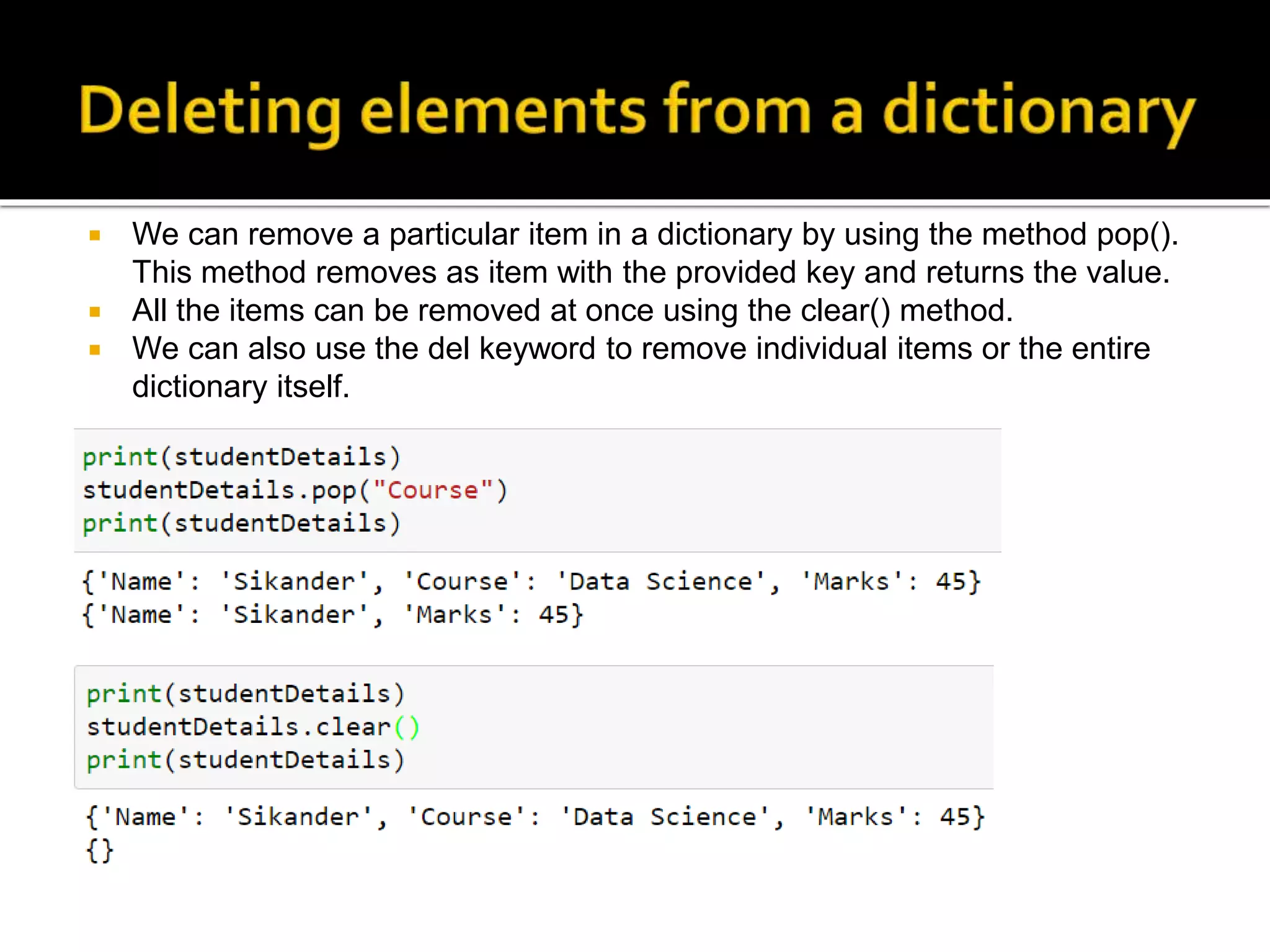  We can remove a particular item in a dictionary by using the method pop().
This method removes as item with the provided key and returns the value.
 All the items can be removed at once using the clear() method.
 We can also use the del keyword to remove individual items or the entire
dictionary itself.
 