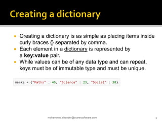  Creating a dictionary is as simple as placing items inside
curly braces {} separated by comma.
 Each element in a dictionary is represented by
a key:value pair.
 While values can be of any data type and can repeat,
keys must be of immutable type and must be unique.
mohammed.sikander@cranessoftware.com 3
 