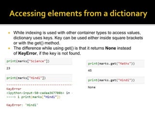  While indexing is used with other container types to access values,
dictionary uses keys. Key can be used either inside square brackets
or with the get() method.
 The difference while using get() is that it returns None instead
of KeyError, if the key is not found.
 
