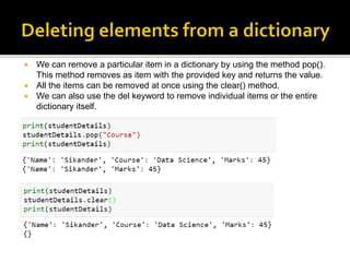  We can remove a particular item in a dictionary by using the method pop().
This method removes as item with the provided key and returns the value.
 All the items can be removed at once using the clear() method.
 We can also use the del keyword to remove individual items or the entire
dictionary itself.
 