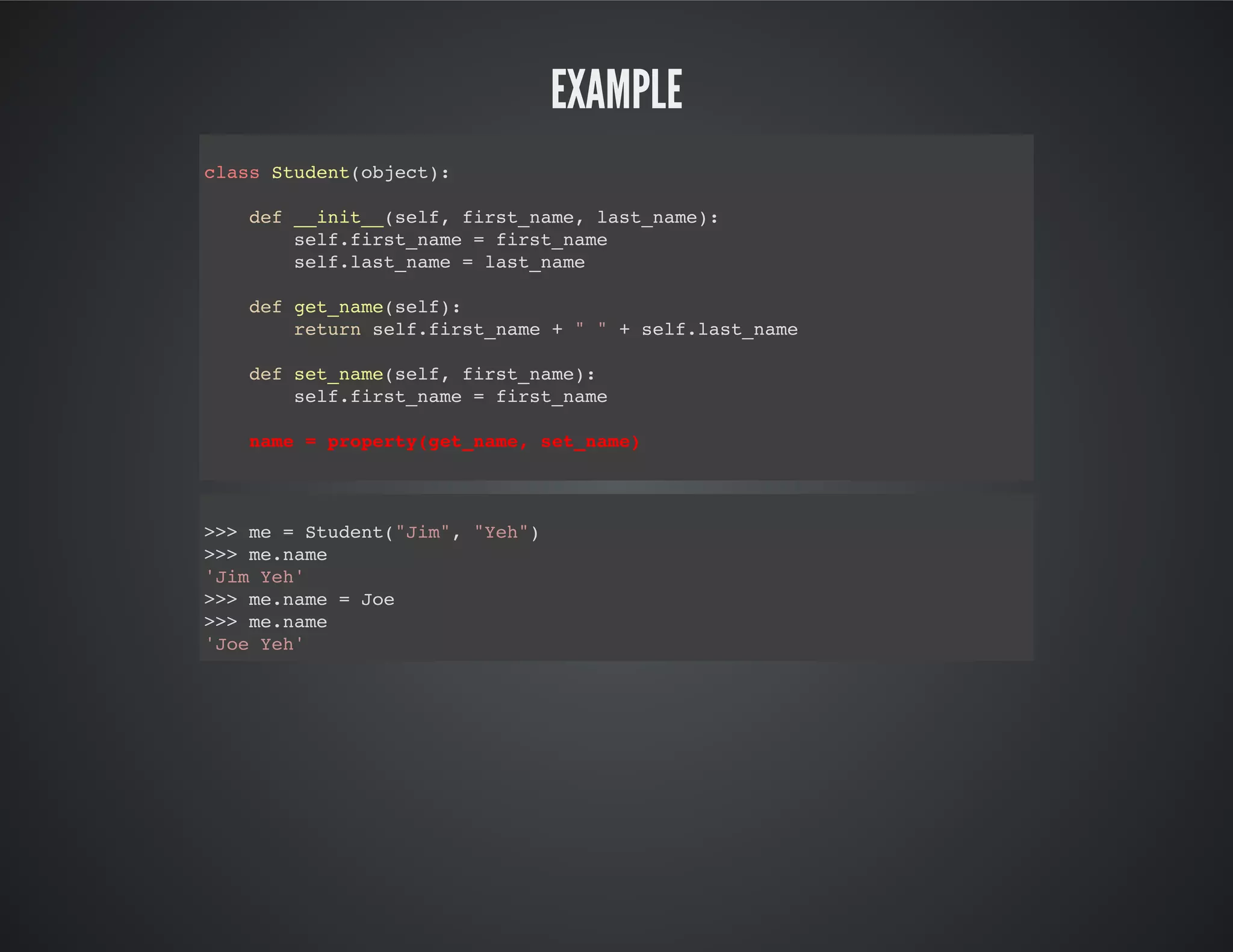Example
class Student(object):
def __init__(self, first_name, last_name):
self.first_name = first_name
self.last_name = last_name
def get_name(self):
return self.first_name + " " + self.last_name
def set_name(self, first_name):
self.first_name = first_name
name = property(get_name, set_name)
>>> me = Student("Jim", "Yeh")
>>> me.name
'Jim Yeh'
>>> me.name = Joe
>>> me.name
'Joe Yeh'
 