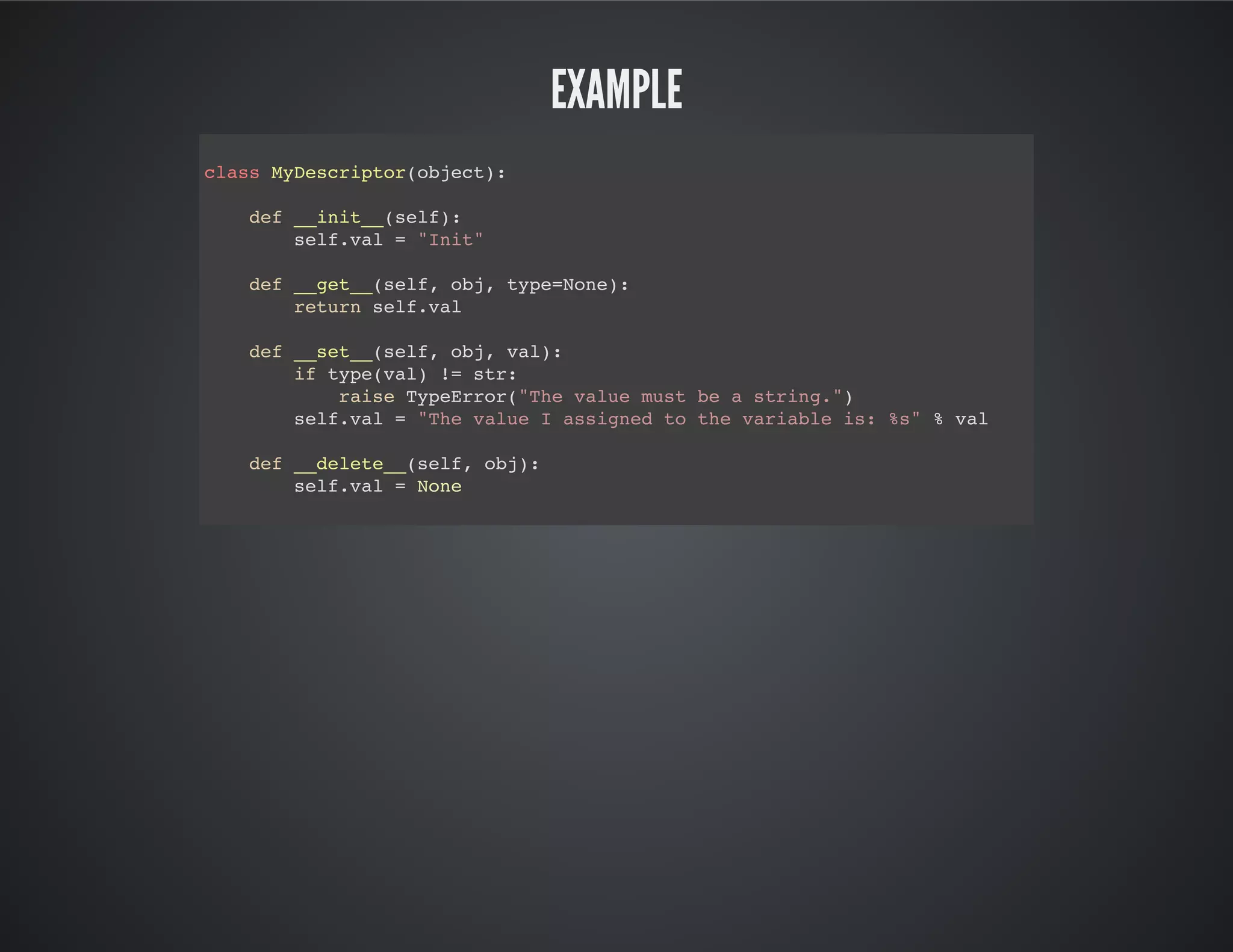 Example
class MyDescriptor(object):
def __init__(self):
self.val = "Init"
def __get__(self, obj, type=None):
return self.val
def __set__(self, obj, val):
if type(val) != str:
raise TypeError("The value must be a string.")
self.val = "The value I assigned to the variable is: %s" % val
def __delete__(self, obj):
self.val = None
 